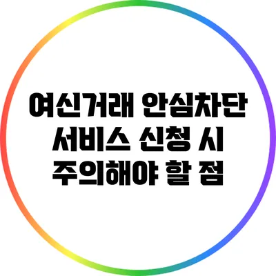 여신거래 안심차단 서비스 신청 시 주의해야 할 점