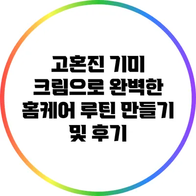 고혼진 기미 크림으로 완벽한 홈케어 루틴 만들기 및 후기