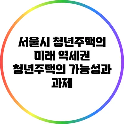 서울시 청년주택의 미래: 역세권 청년주택의 가능성과 과제