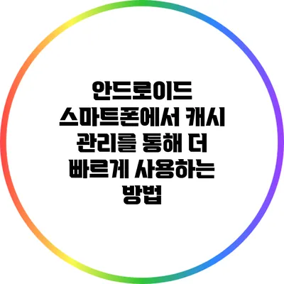 안드로이드 스마트폰에서 캐시 관리를 통해 더 빠르게 사용하는 방법