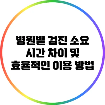 병원별 검진 소요 시간 차이 및 효율적인 이용 방법