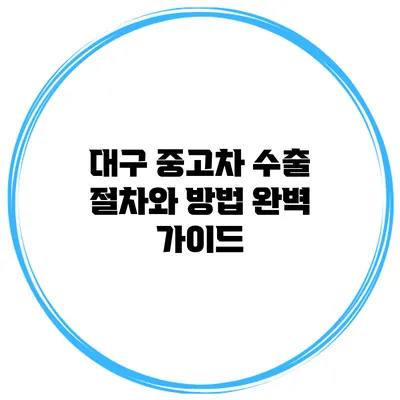 대구 중고차 수출 절차와 방법 완벽 가이드
