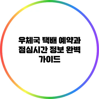 우체국 택배 예약과 점심시간 정보 완벽 가이드