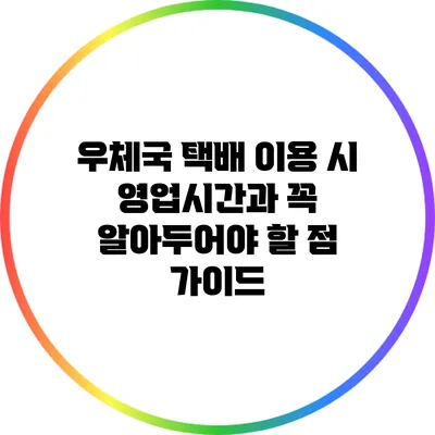 우체국 택배 이용 시 영업시간과 꼭 알아두어야 할 점 가이드