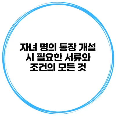 자녀 명의 통장 개설 시 필요한 서류와 조건의 모든 것