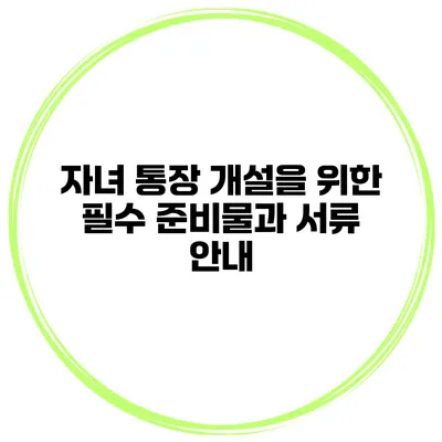 자녀 통장 개설을 위한 필수 준비물과 서류 안내