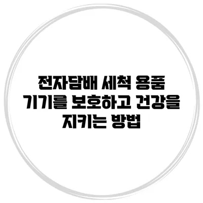 전자담배 세척 용품: 기기를 보호하고 건강을 지키는 방법