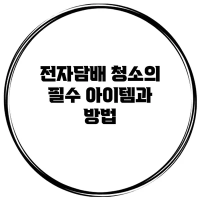 전자담배 청소의 필수 아이템과 방법