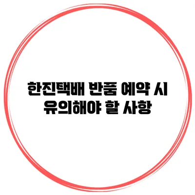 한진택배 반품 예약 시 유의해야 할 사항