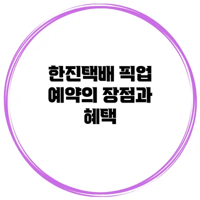 한진택배 픽업 예약의 장점과 혜택